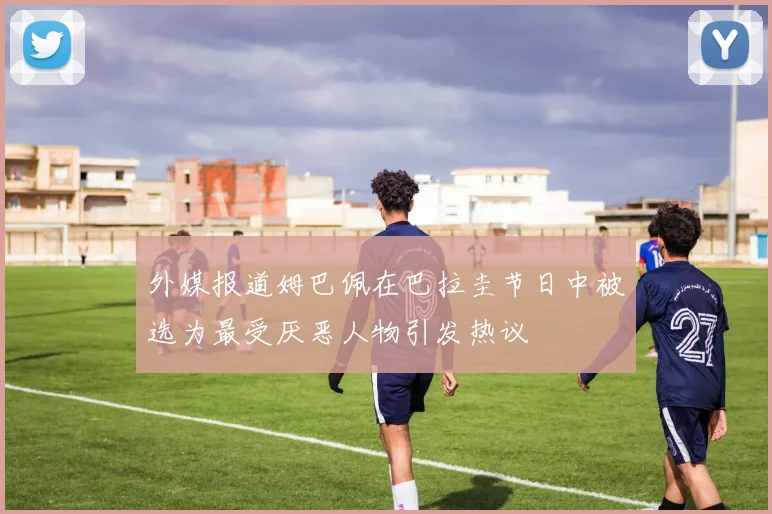 外媒报道姆巴佩在巴拉圭节日中被选为最受厌恶人物引发热议