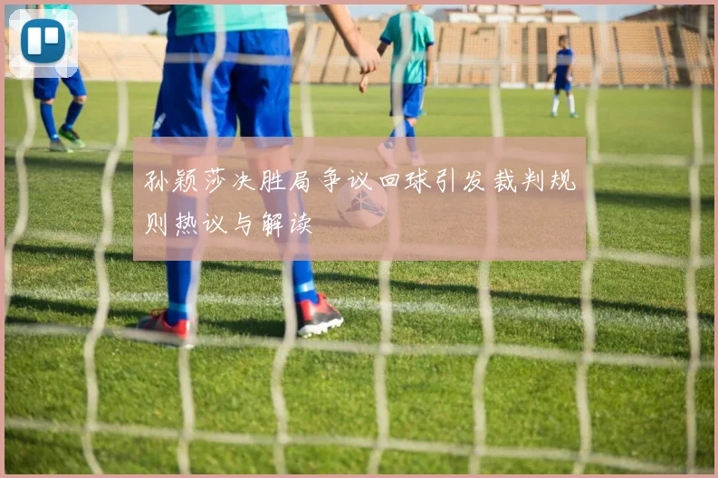 孙颖莎决胜局争议回球引发裁判规则热议与解读