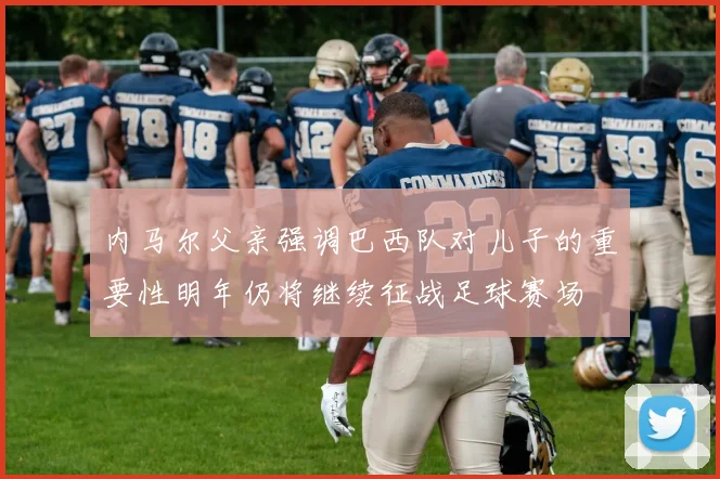 内马尔父亲强调巴西队对儿子的重要性明年仍将继续征战足球赛场