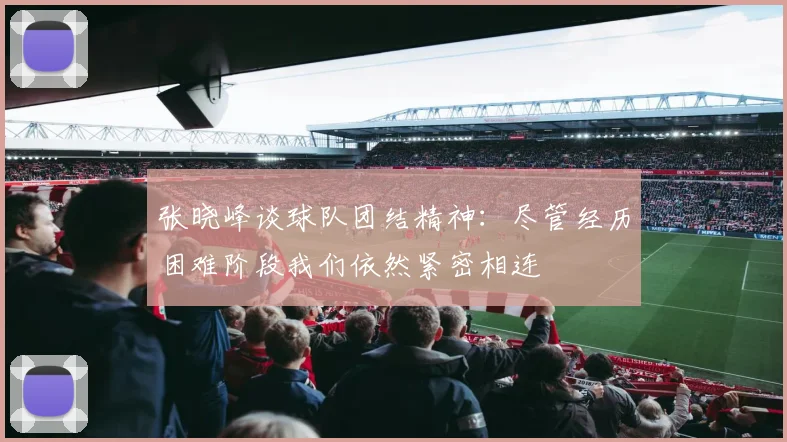 张晓峰谈球队团结精神：尽管经历困难阶段我们依然紧密相连